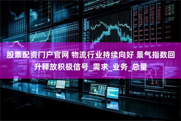 股票配资门户官网 物流行业持续向好 景气指数回升释放积极信号_需求_业务_总量