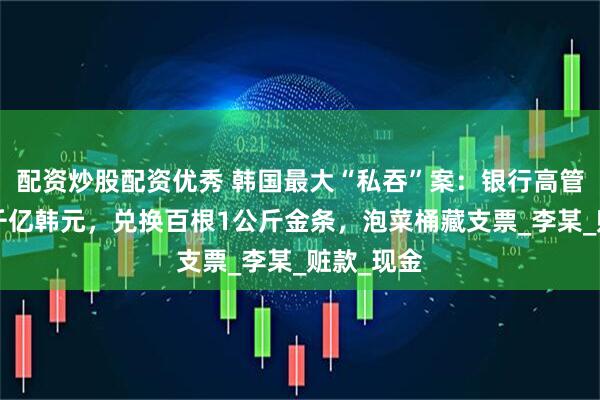 配资炒股配资优秀 韩国最大“私吞”案：银行高管侵吞近3千亿韩元，兑换百根1公斤金条，泡菜桶藏支票_李某_赃款_现金