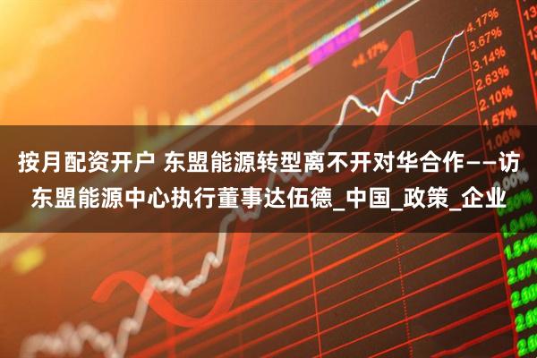 按月配资开户 东盟能源转型离不开对华合作——访东盟能源中心执行董事达伍德_中国_政策_企业