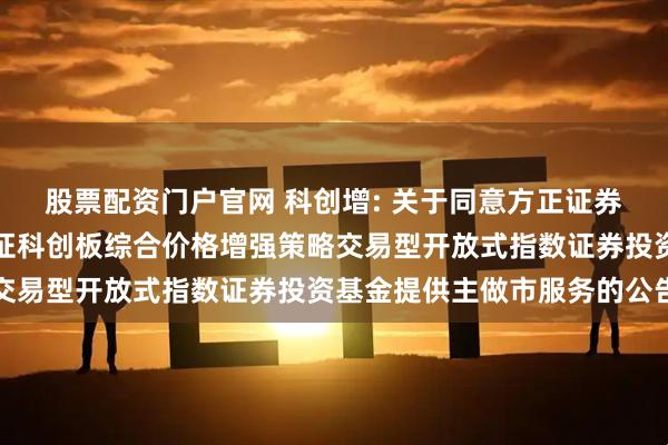 股票配资门户官网 科创增: 关于同意方正证券股份有限公司为永赢上证科创板综合价格增强策略交易型开放式指数证券投资基金提供主做市服务的公告
