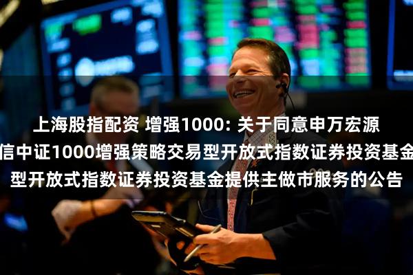 上海股指配资 增强1000: 关于同意申万宏源证券有限公司为工银瑞信中证1000增强策略交易型开放式指数证券投资基金提供主做市服务的公告