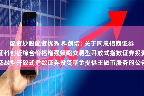 配资炒股配资优秀 科创增: 关于同意招商证券股份有限公司为永赢上证科创板综合价格增强策略交易型开放式指数证券投资基金提供主做市服务的公告