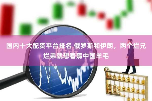 国内十大配资平台排名 俄罗斯和伊朗，两个烂兄烂弟就想着薅中国羊毛