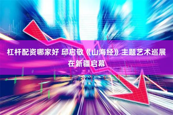 杠杆配资哪家好 邱启敬《山海经》主题艺术巡展在新疆启幕