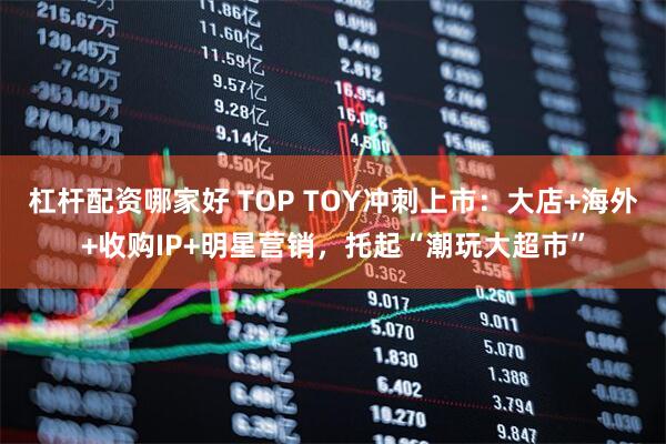 杠杆配资哪家好 TOP TOY冲刺上市：大店+海外+收购IP+明星营销，托起“潮玩大超市”